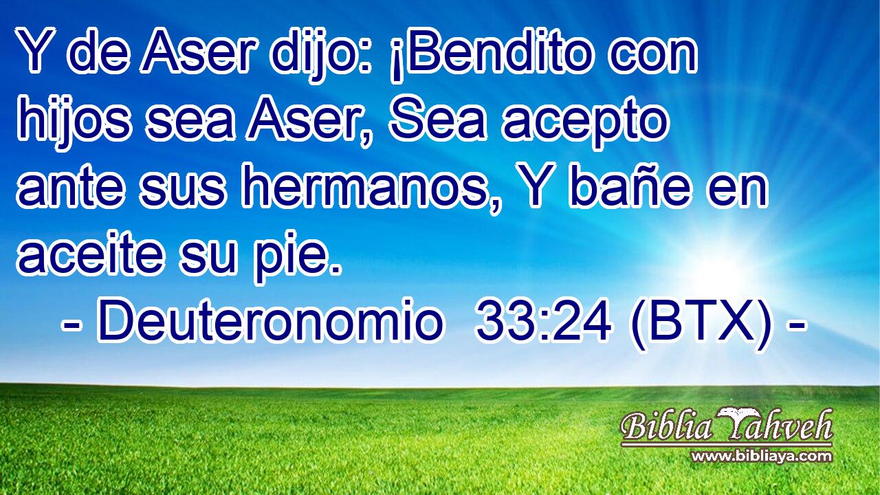 Y de Aser dijo: ¡Bendito con hijos sea Aser, Sea acepto ante sus hermanos, Y bañe en aceite su pie.