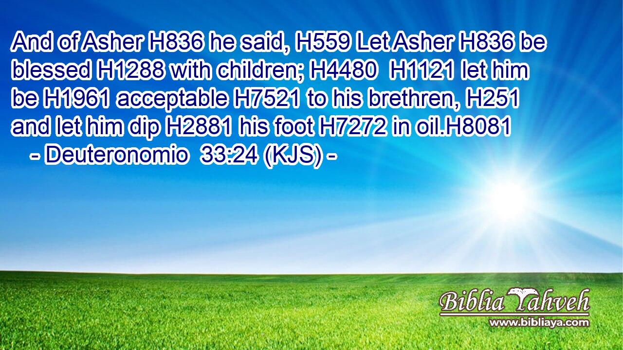 And of Asher H836 he said, H559 Let Asher H836 be blessed H1288 with children; H4480  H1121 let him be H1961 acceptable H7521 to his brethren, H251 and let him dip H2881 his foot H7272 in oil.H8081