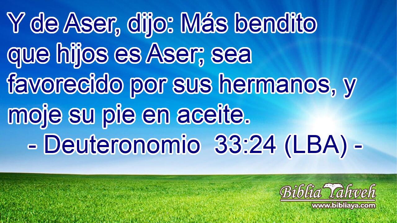 Y de Aser, dijo: Más bendito que hijos es Aser; sea favorecido por sus hermanos, y moje su pie en aceite.