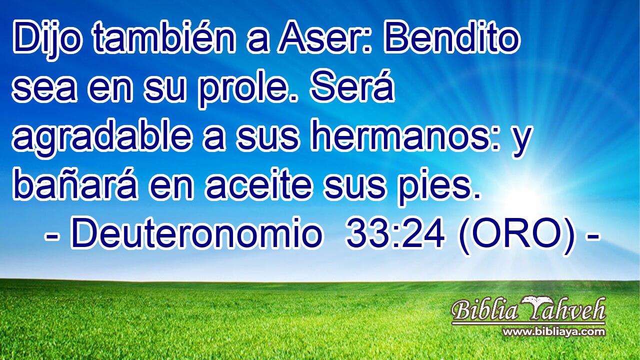  Dijo también a Aser: Bendito sea en su prole. Será agradable a sus hermanos: y bañará en aceite sus pies. 