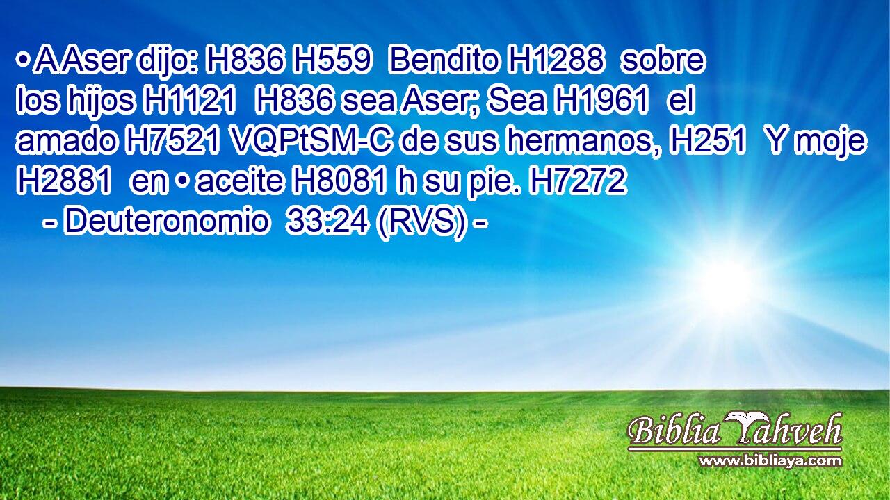• A Aser dijo: H836 H559  Bendito H1288  sobre los hijos H1121  H836 sea Aser; Sea H1961  el amado H7521 VQPtSM-C de sus hermanos, H251  Y moje H2881  en • aceite H8081 h su pie. H7272  