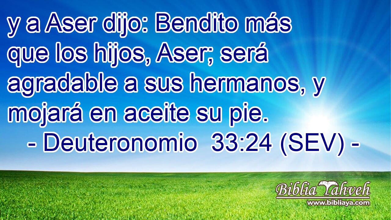 y a Aser dijo: Bendito más que los hijos, Aser; será agradable a sus hermanos, y mojará en aceite su pie.