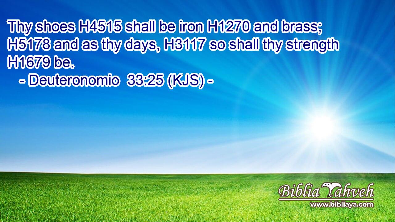 Thy shoes H4515 shall be iron H1270 and brass; H5178 and as thy days, H3117 so shall thy strength H1679 be.