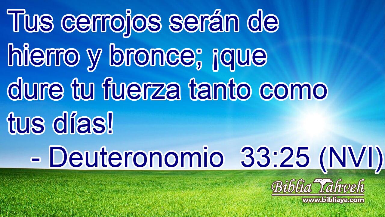 Tus cerrojos serán de hierro y bronce; ¡que dure tu fuerza tanto como tus días! 