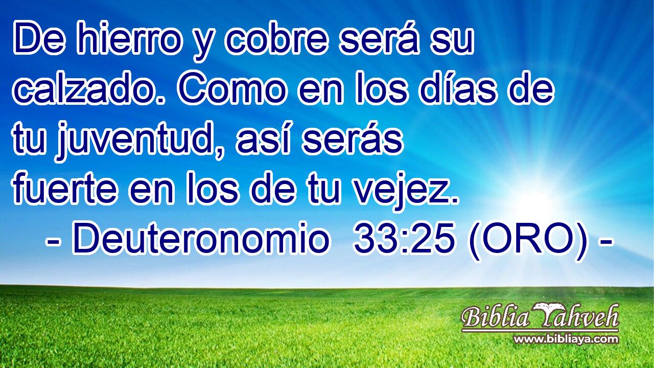  De hierro y cobre será su calzado. Como en los días de tu juventud, así serás fuerte en los de tu vejez. 