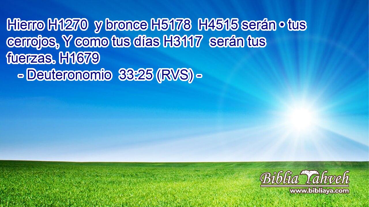 Hierro H1270  y bronce H5178  H4515 serán • tus cerrojos, Y como tus días H3117  serán tus fuerzas. H1679  