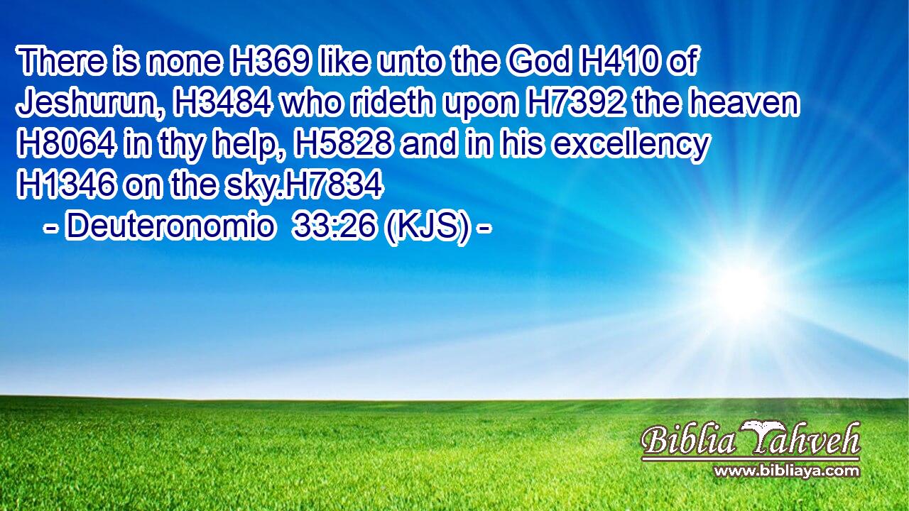 There is none H369 like unto the God H410 of Jeshurun, H3484 who rideth upon H7392 the heaven H8064 in thy help, H5828 and in his excellency H1346 on the sky.H7834