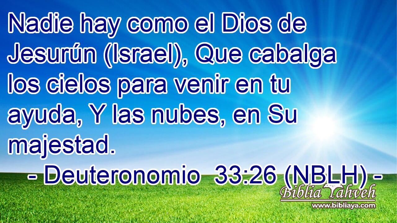  Nadie hay como el Dios de Jesurún (Israel), Que cabalga los cielos para venir en tu ayuda, Y las nubes, en Su majestad. 