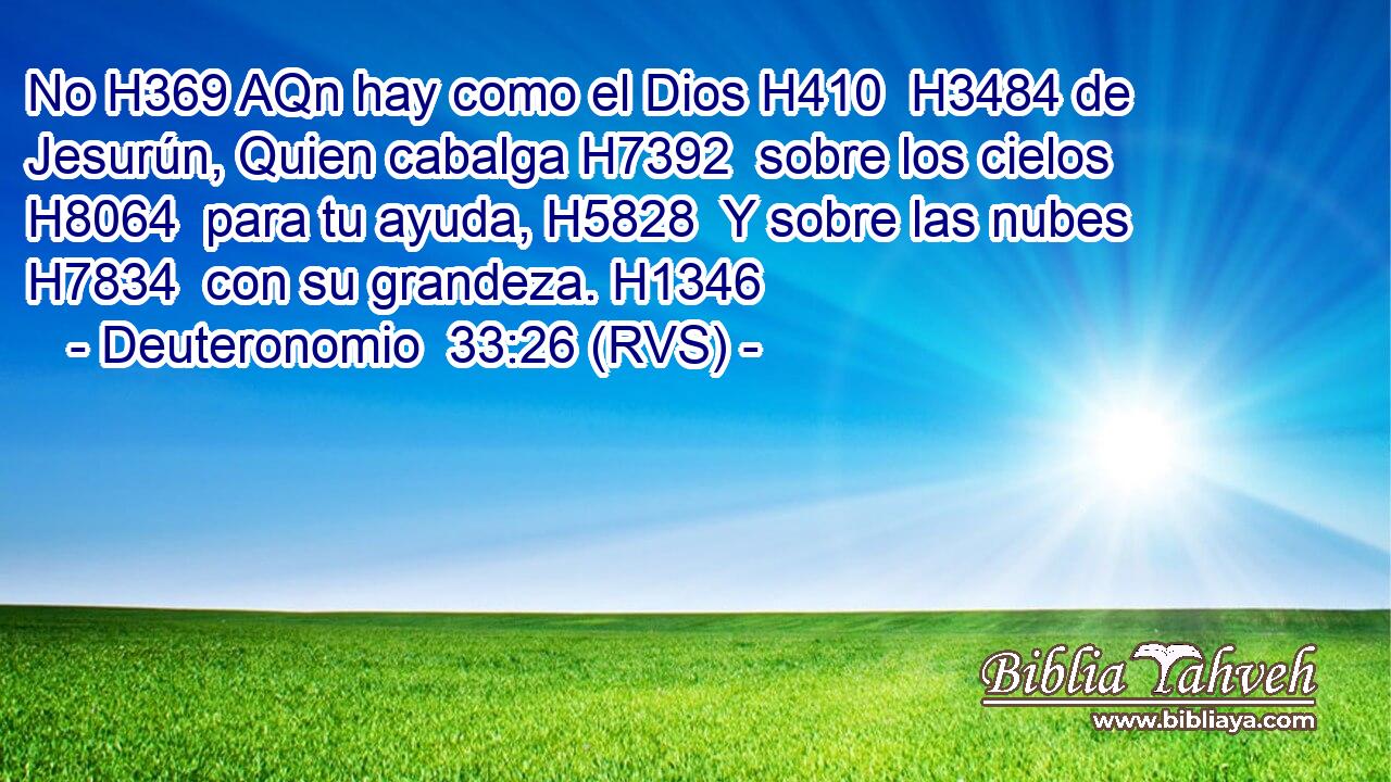 No H369 AQn hay como el Dios H410  H3484 de Jesurún, Quien cabalga H7392  sobre los cielos H8064  para tu ayuda, H5828  Y sobre las nubes H7834  con su grandeza. H1346  