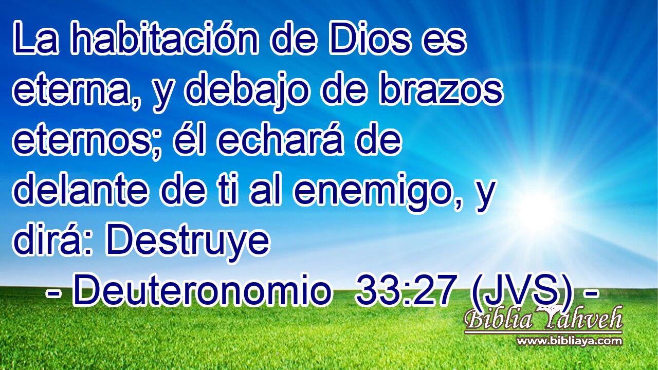 La habitación de Dios es eterna, y debajo de brazos eternos; él echará de delante de ti al enemigo, y dirá: Destruye