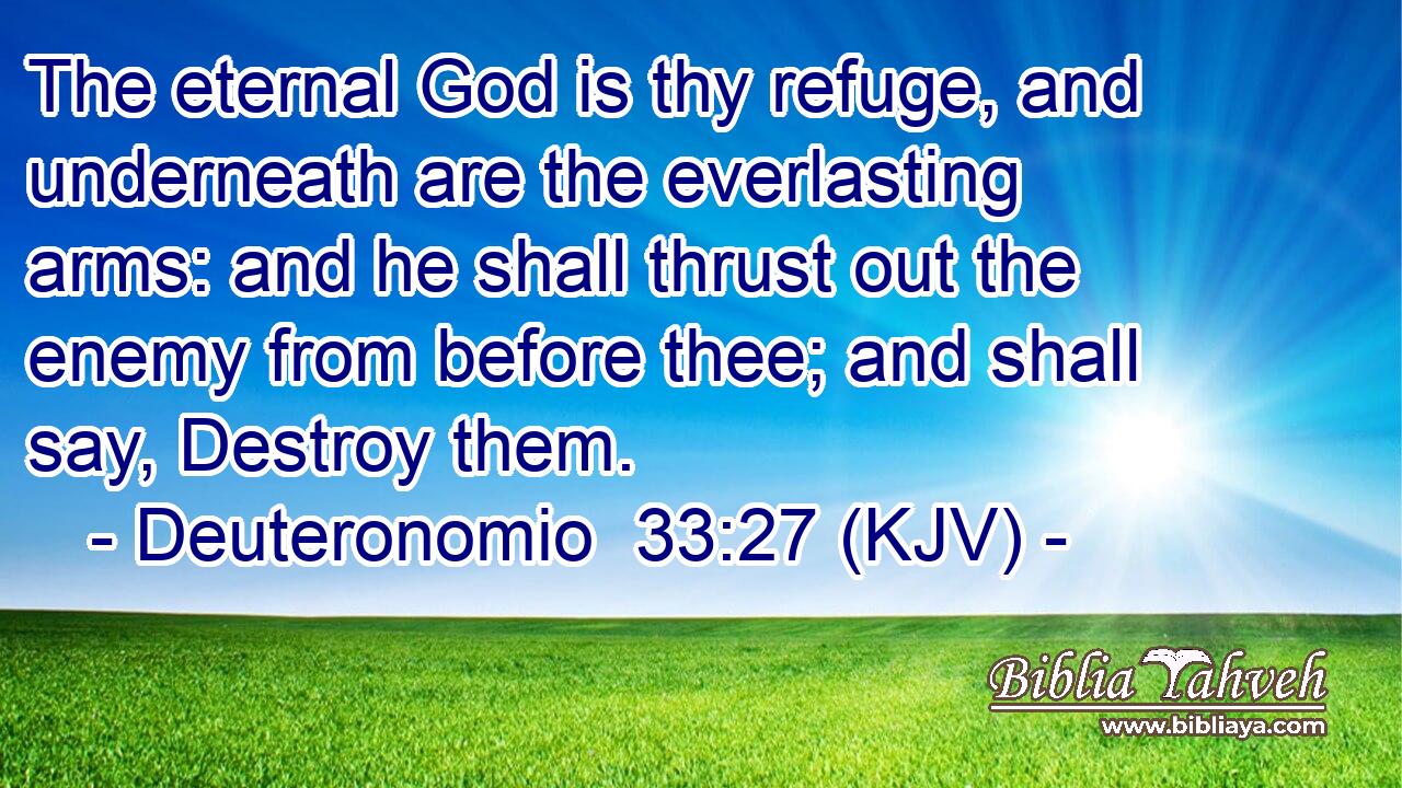 The eternal God is thy refuge, and underneath are the everlasting arms: and he shall thrust out the enemy from before thee; and shall say, Destroy them.