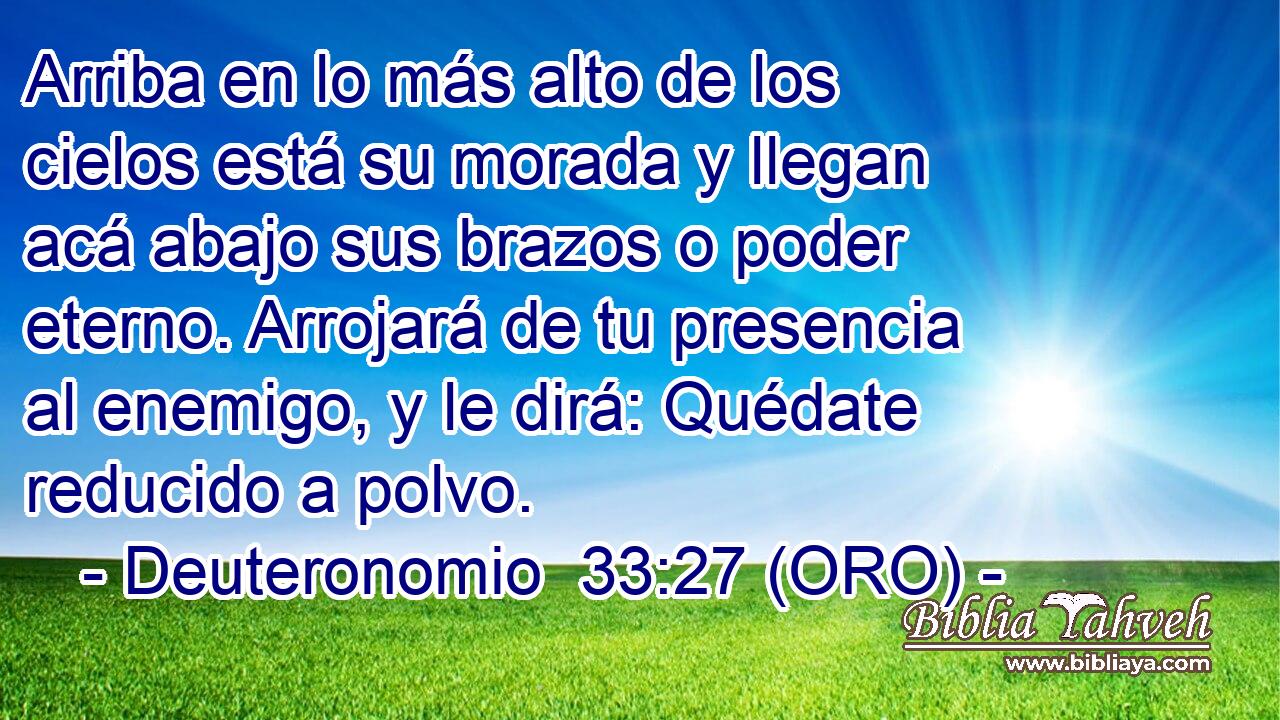  Arriba en lo más alto de los cielos está su morada y llegan acá abajo sus brazos o poder eterno. Arrojará de tu presencia al enemigo, y le dirá: Quédate reducido a polvo. 
