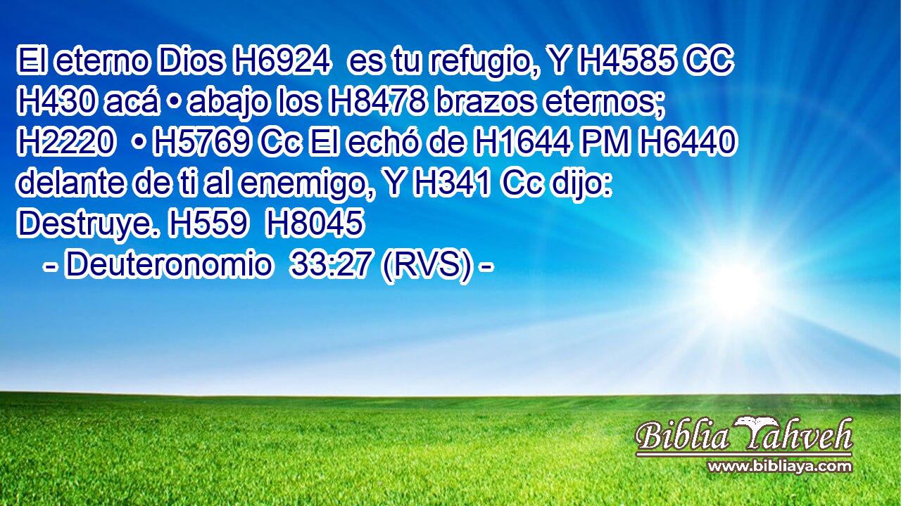 El eterno Dios H6924  es tu refugio, Y H4585 CC H430 acá • abajo los H8478 brazos eternos; H2220  • H5769 Cc El echó de H1644 PM H6440 delante de ti al enemigo, Y H341 Cc dijo: Destruye. H559  H8045 