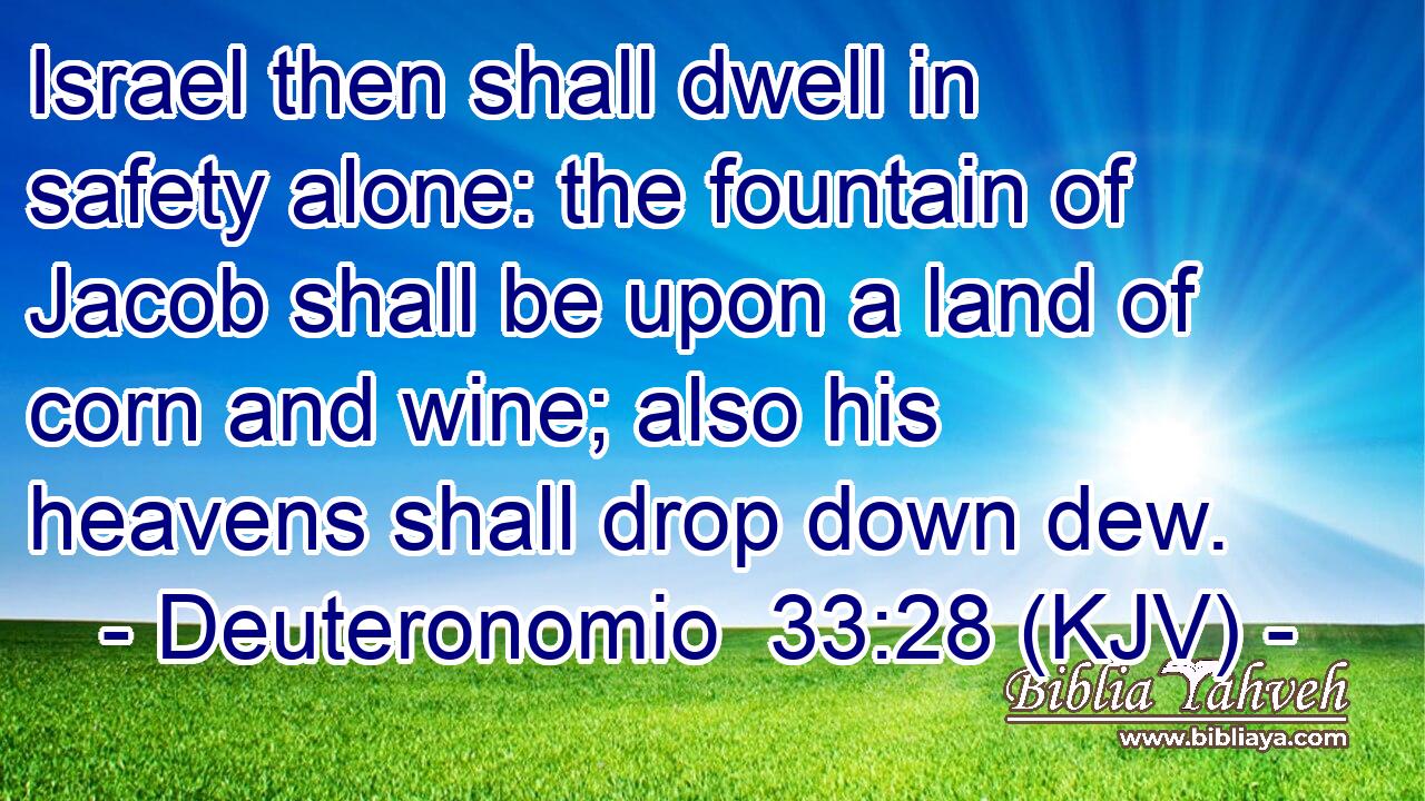 Israel then shall dwell in safety alone: the fountain of Jacob shall be upon a land of corn and wine; also his heavens shall drop down dew.