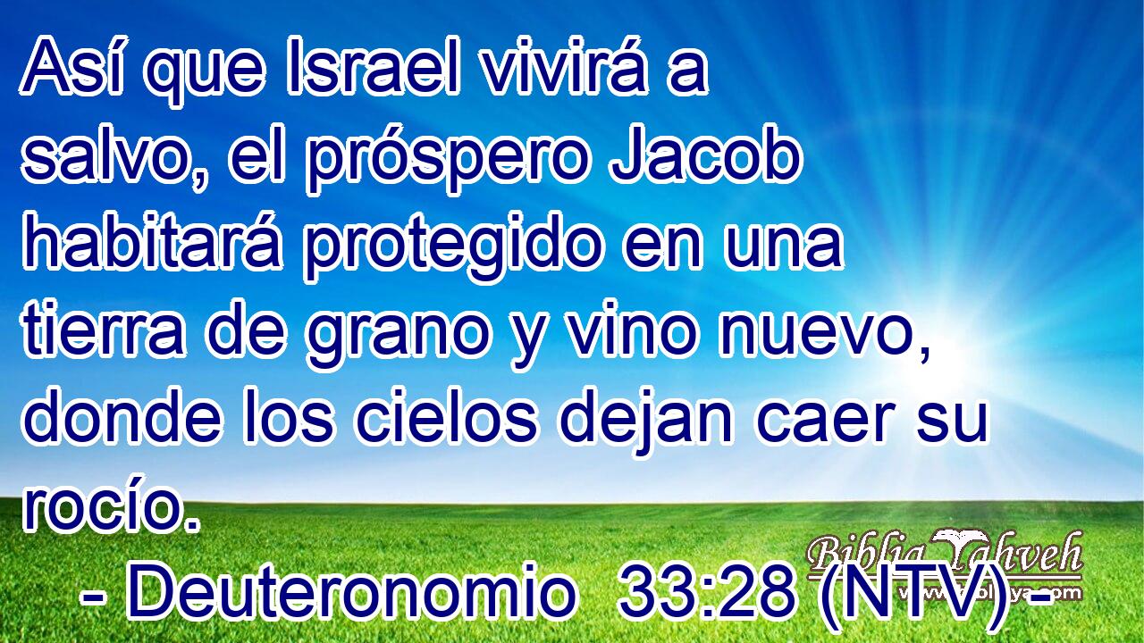 Así que Israel vivirá a salvo, el próspero Jacob habitará protegido en una tierra de grano y vino nuevo, donde los cielos dejan caer su rocío.