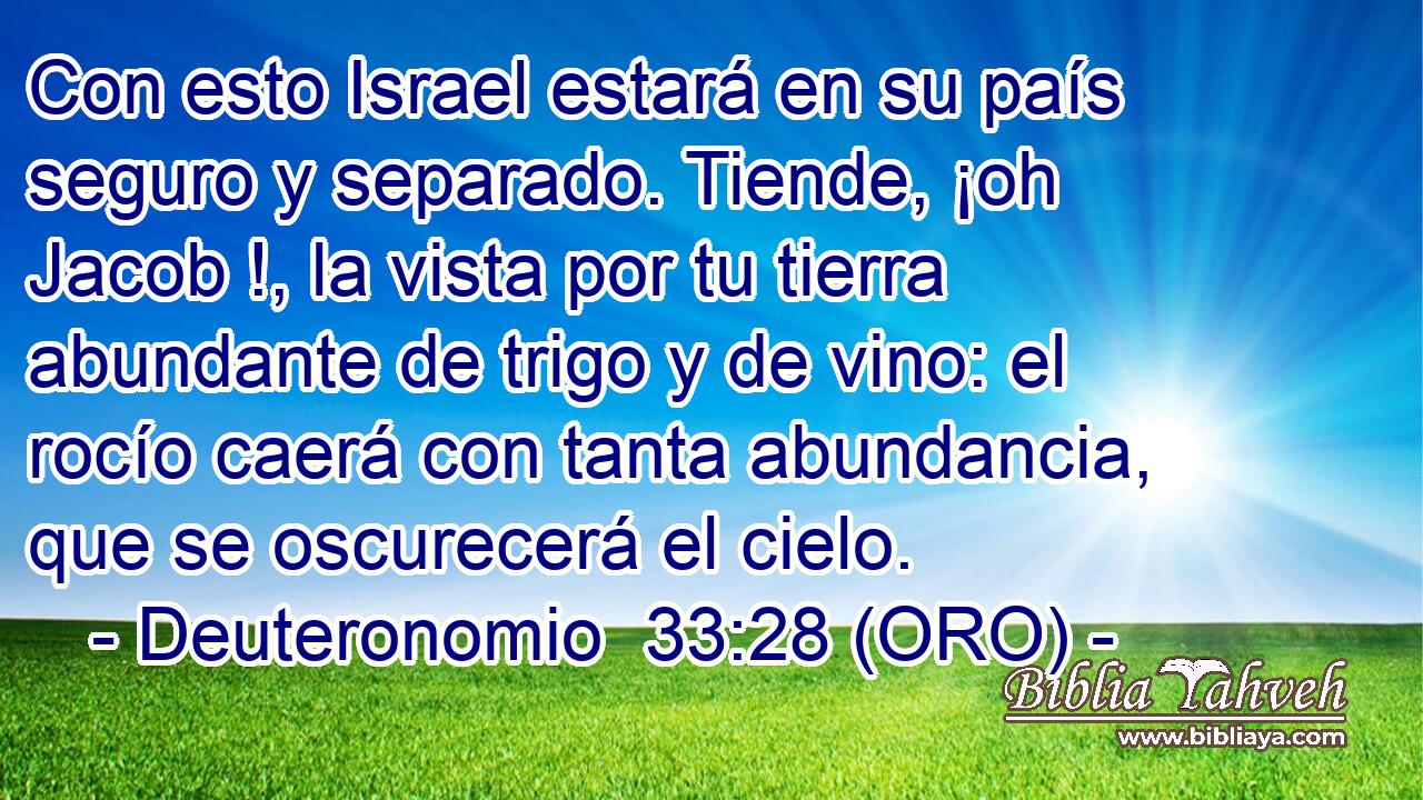 Con esto Israel estará en su país seguro y separado. Tiende, ¡oh Jacob !, la vista por tu tierra abundante de trigo y de vino: el rocío caerá con tanta abundancia, que se oscurecerá el cielo. 