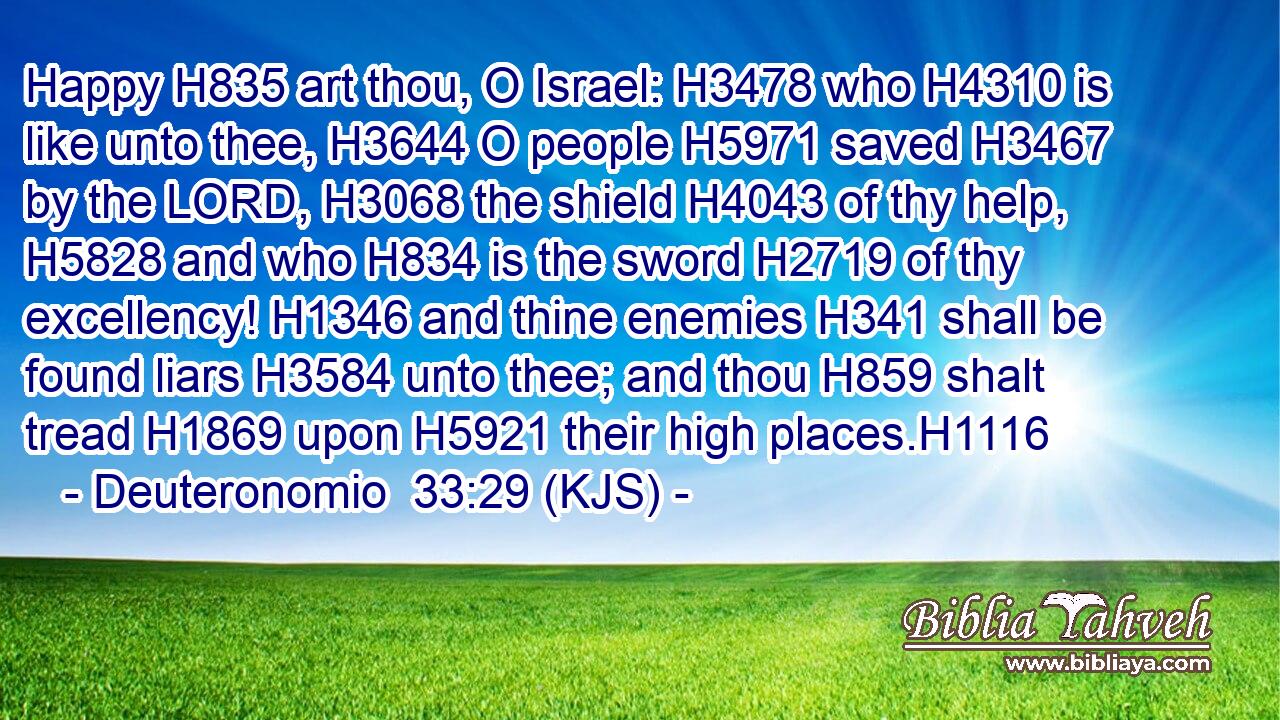 Happy H835 art thou, O Israel: H3478 who H4310 is like unto thee, H3644 O people H5971 saved H3467 by the LORD, H3068 the shield H4043 of thy help, H5828 and who H834 is the sword H2719 of thy excellency! H1346 and thine enemies H341 shall be found liars H3584 unto thee; and thou H859 shalt tread H1869 upon H5921 their high places.H1116