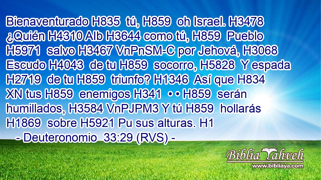 Bienaventurado H835  tú, H859  oh Israel. H3478  ¿Quién H4310 AIb H3644 como tú, H859  Pueblo H5971  salvo H3467 VnPnSM-C por Jehová, H3068  Escudo H4043  de tu H859  socorro, H5828  Y espada H2719  de tu H859  triunfo? H1346  Así que H834 XN tus H859  enemigos H341  • • H859  serán humillados, H3584 VnPJPM3 Y tú H859  hollarás H1869  sobre H5921 Pu sus alturas. H1