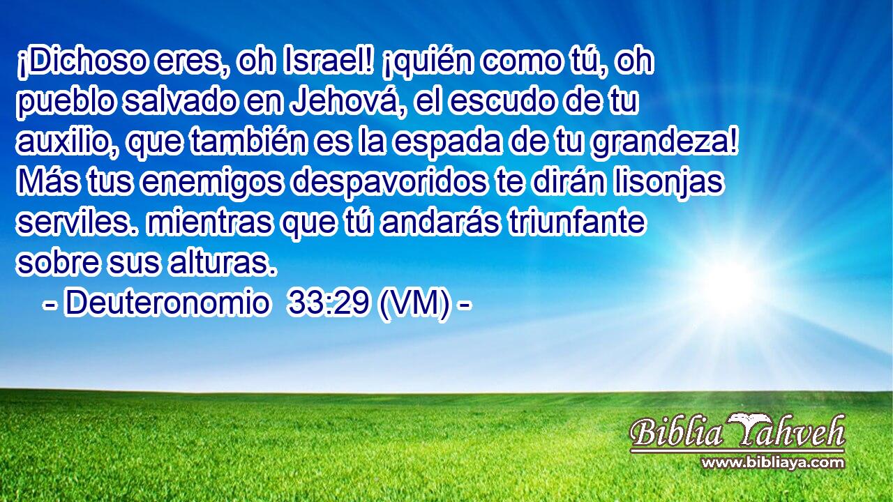  ¡Dichoso eres, oh Israel! ¡quién como tú, oh pueblo salvado en Jehová, el escudo de tu auxilio, que también es la espada de tu grandeza! Más tus enemigos despavoridos te dirán lisonjas serviles. mientras que tú andarás triunfante sobre sus alturas. 