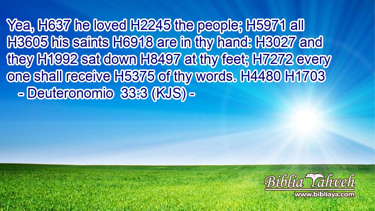 Yea, H637 he loved H2245 the people; H5971 all H3605 his saints H6918 are in thy hand: H3027 and they H1992 sat down H8497 at thy feet; H7272 every one shall receive H5375 of thy words. H4480 H1703