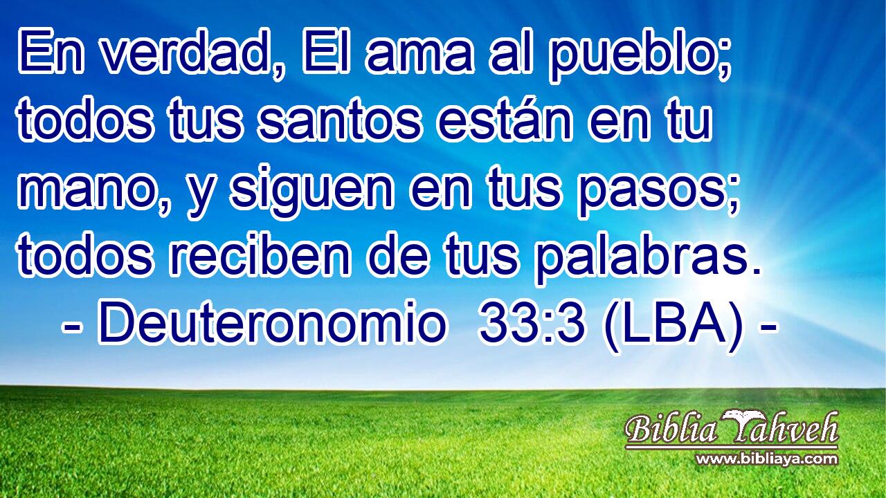 En verdad, El ama al pueblo; todos tus santos están en tu mano, y siguen en tus pasos; todos reciben de tus palabras.