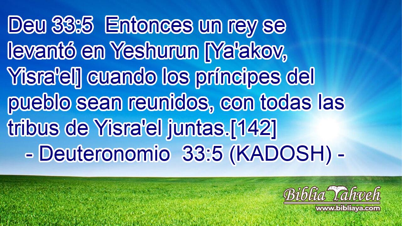  Entonces un rey se levantó en Yeshurun [Ya'akov, Yisra'el] cuando los príncipes del pueblo sean reunidos, con todas las tribus de Yisra'el juntas.[142] 