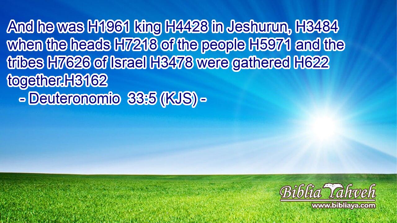 And he was H1961 king H4428 in Jeshurun, H3484 when the heads H7218 of the people H5971 and the tribes H7626 of Israel H3478 were gathered H622 together.H3162
