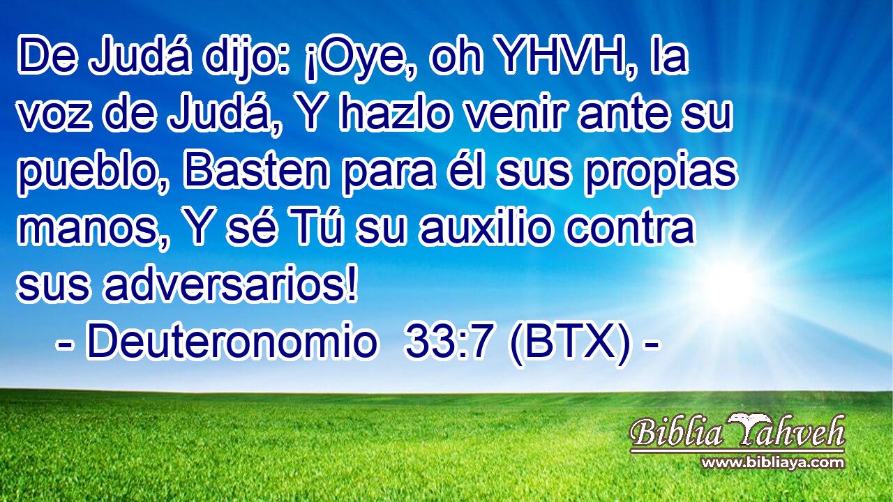 De Judá dijo: ¡Oye, oh YHVH, la voz de Judá, Y hazlo venir ante su pueblo, Basten para él sus propias manos, Y sé Tú su auxilio contra sus adversarios!
