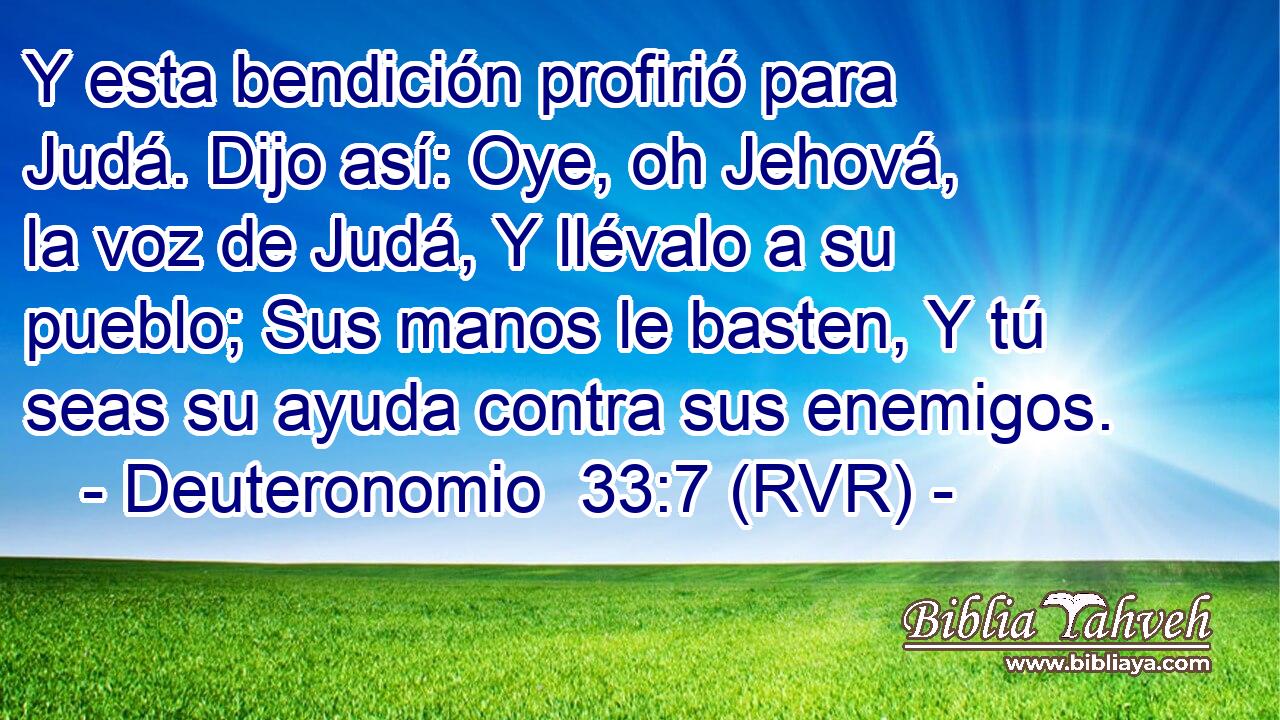 Y esta bendición profirió para Judá. Dijo así: Oye, oh Jehová, la voz de Judá, Y llévalo a su pueblo; Sus manos le basten, Y tú seas su ayuda contra sus enemigos.