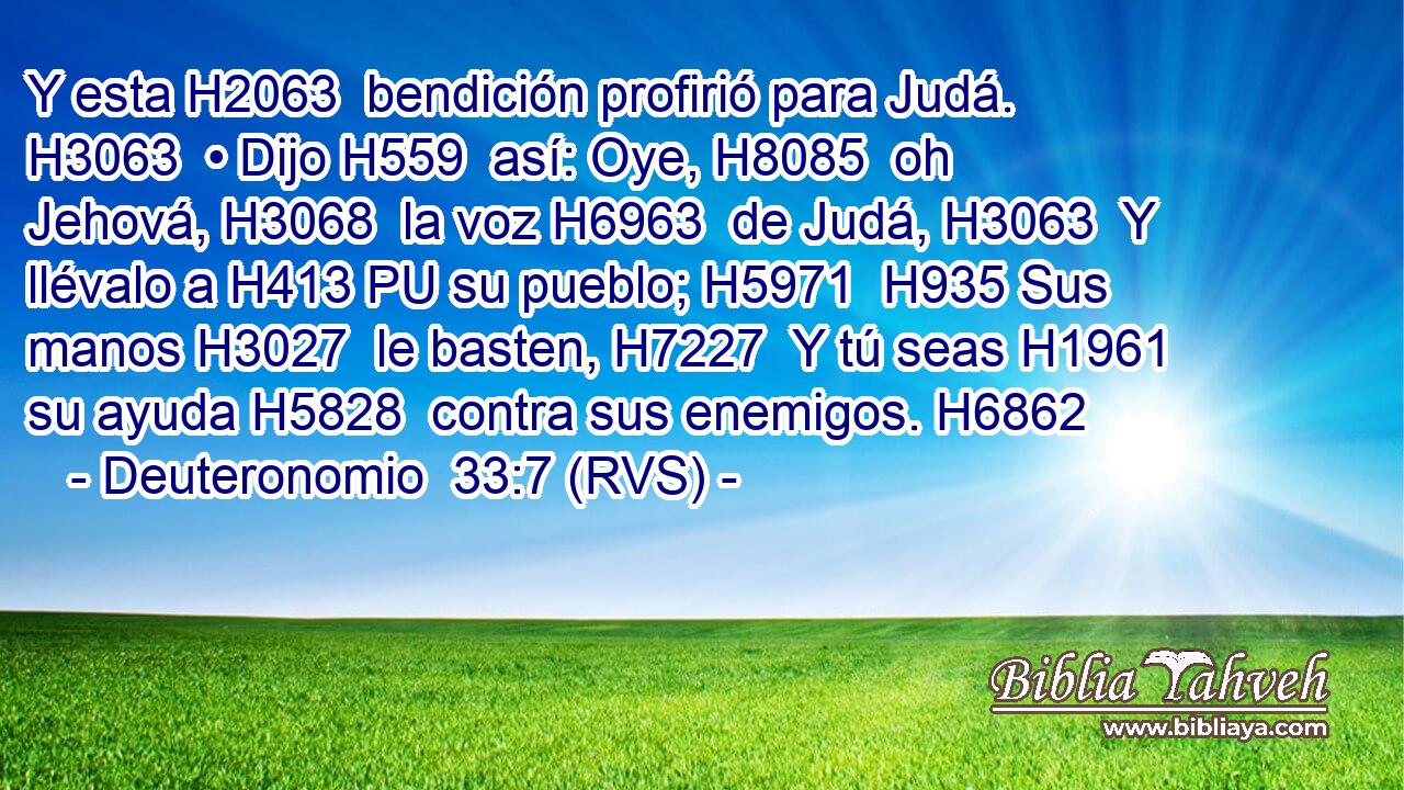 Y esta H2063  bendición profirió para Judá. H3063  • Dijo H559  así: Oye, H8085  oh Jehová, H3068  la voz H6963  de Judá, H3063  Y llévalo a H413 PU su pueblo; H5971  H935 Sus manos H3027  le basten, H7227  Y tú seas H1961  su ayuda H5828  contra sus enemigos. H6862  