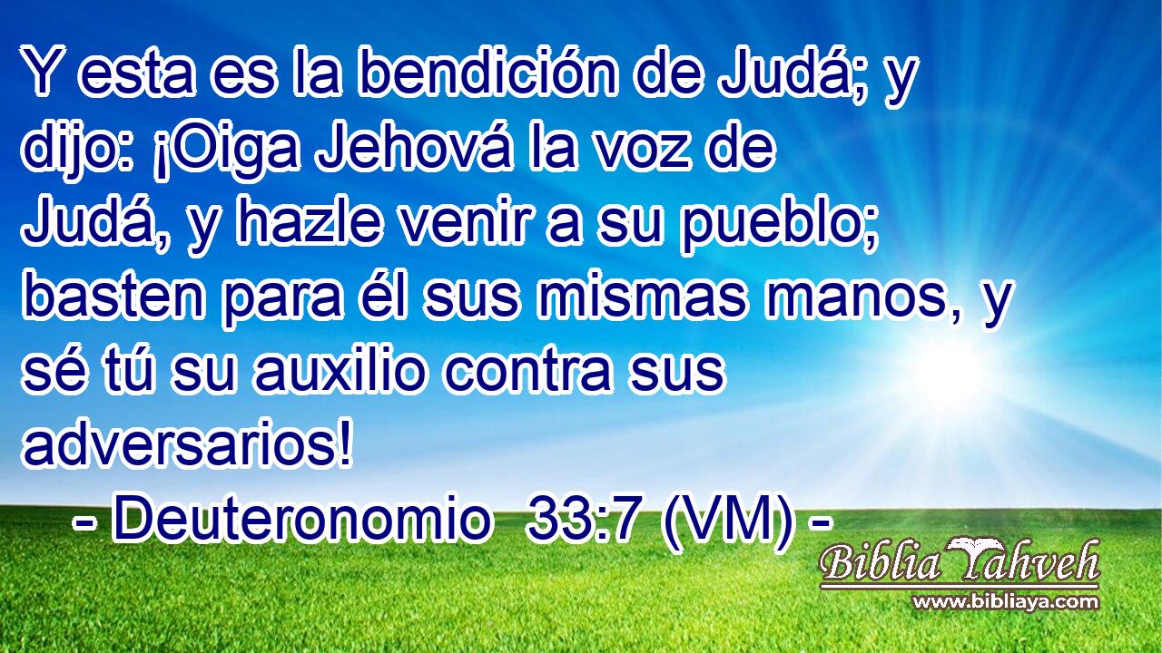  Y esta es la bendición de Judá; y dijo: ¡Oiga Jehová la voz de Judá, y hazle venir a su pueblo; basten para él sus mismas manos, y sé tú su auxilio contra sus adversarios! 