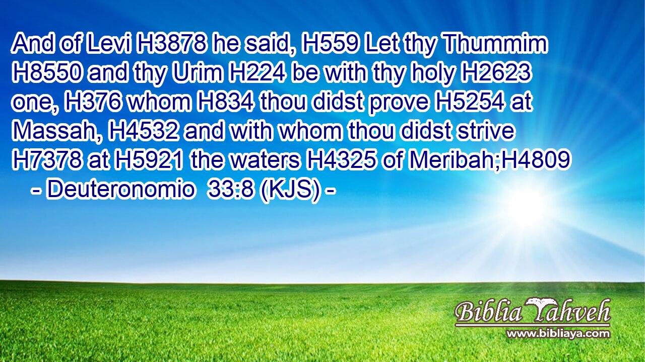 And of Levi H3878 he said, H559 Let thy Thummim H8550 and thy Urim H224 be with thy holy H2623 one, H376 whom H834 thou didst prove H5254 at Massah, H4532 and with whom thou didst strive H7378 at H5921 the waters H4325 of Meribah;H4809