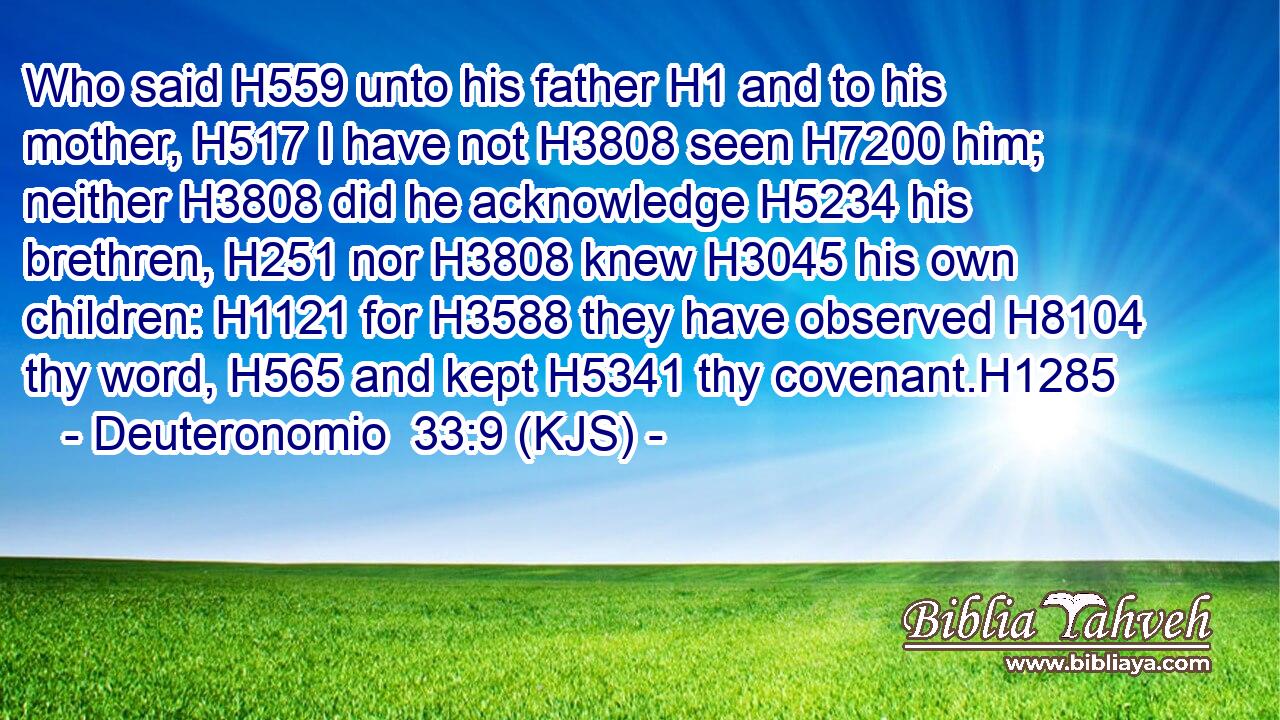 Who said H559 unto his father H1 and to his mother, H517 I have not H3808 seen H7200 him; neither H3808 did he acknowledge H5234 his brethren, H251 nor H3808 knew H3045 his own children: H1121 for H3588 they have observed H8104 thy word, H565 and kept H5341 thy covenant.H1285