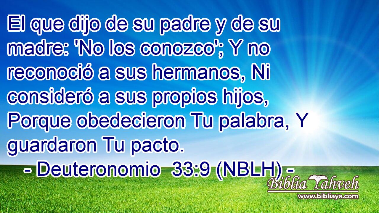  El que dijo de su padre y de su madre: 'No los conozco'; Y no reconoció a sus hermanos, Ni consideró a sus propios hijos, Porque obedecieron Tu palabra, Y guardaron Tu pacto. 