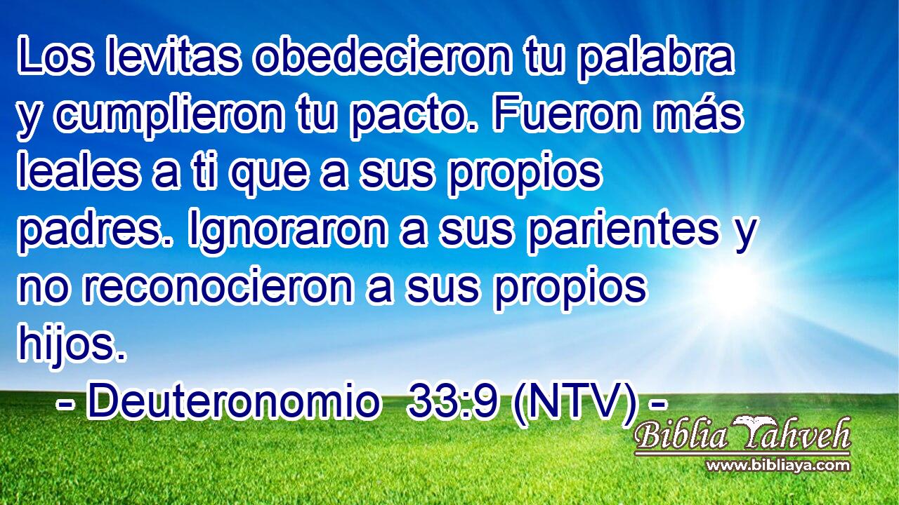 Los levitas obedecieron tu palabra y cumplieron tu pacto. Fueron más leales a ti que a sus propios padres. Ignoraron a sus parientes y no reconocieron a sus propios hijos.