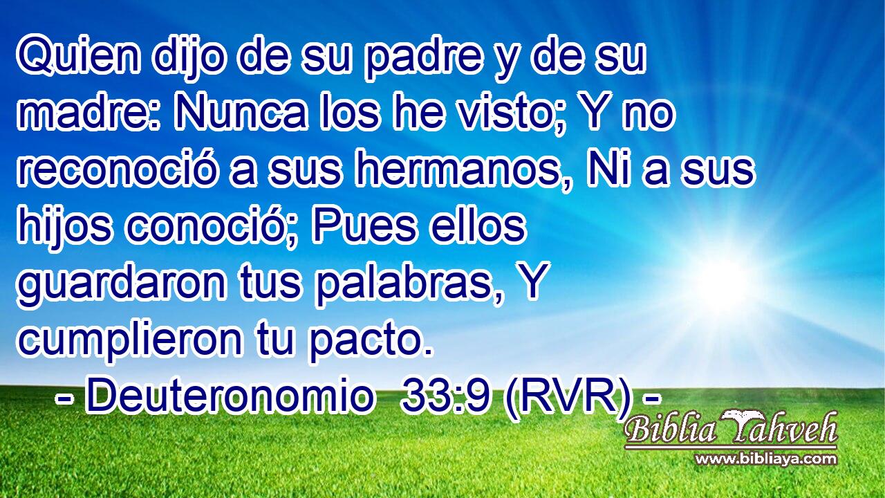Quien dijo de su padre y de su madre: Nunca los he visto; Y no reconoció a sus hermanos, Ni a sus hijos conoció; Pues ellos guardaron tus palabras, Y cumplieron tu pacto.