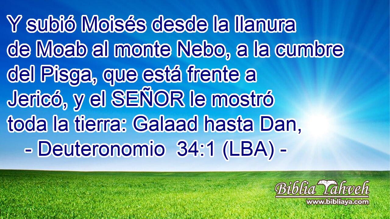 Y subió Moisés desde la llanura de Moab al monte Nebo, a la cumbre del Pisga, que está frente a Jericó, y el SEÑOR le mostró toda la tierra: Galaad hasta Dan,