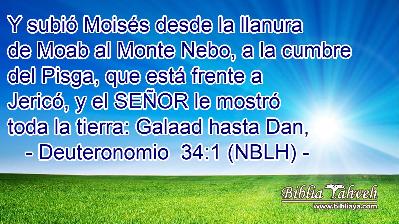  Y subió Moisés desde la llanura de Moab al Monte Nebo, a la cumbre del Pisga, que está frente a Jericó, y el SEÑOR le mostró toda la tierra: Galaad hasta Dan, 