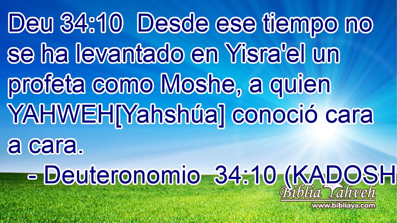  Desde ese tiempo no se ha levantado en Yisra'el un profeta como Moshe, a quien YAHWEH[Yahshúa] conoció cara a cara. 