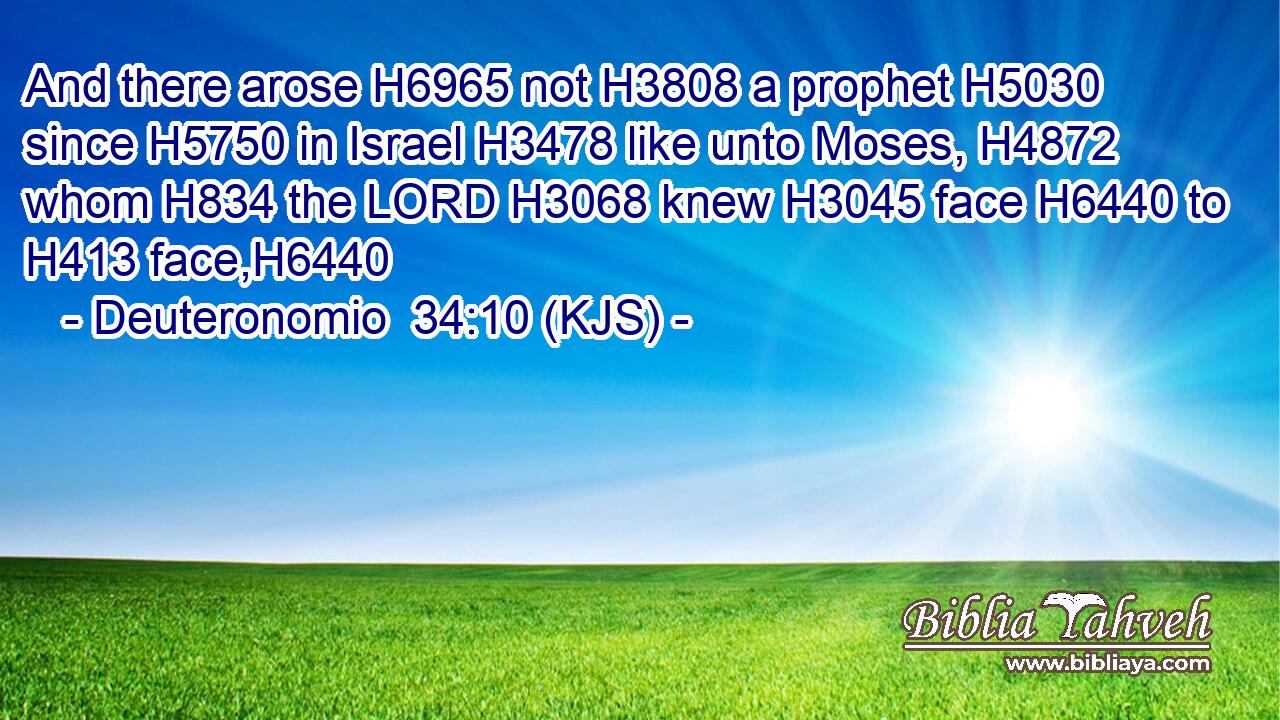 And there arose H6965 not H3808 a prophet H5030 since H5750 in Israel H3478 like unto Moses, H4872 whom H834 the LORD H3068 knew H3045 face H6440 to H413 face,H6440