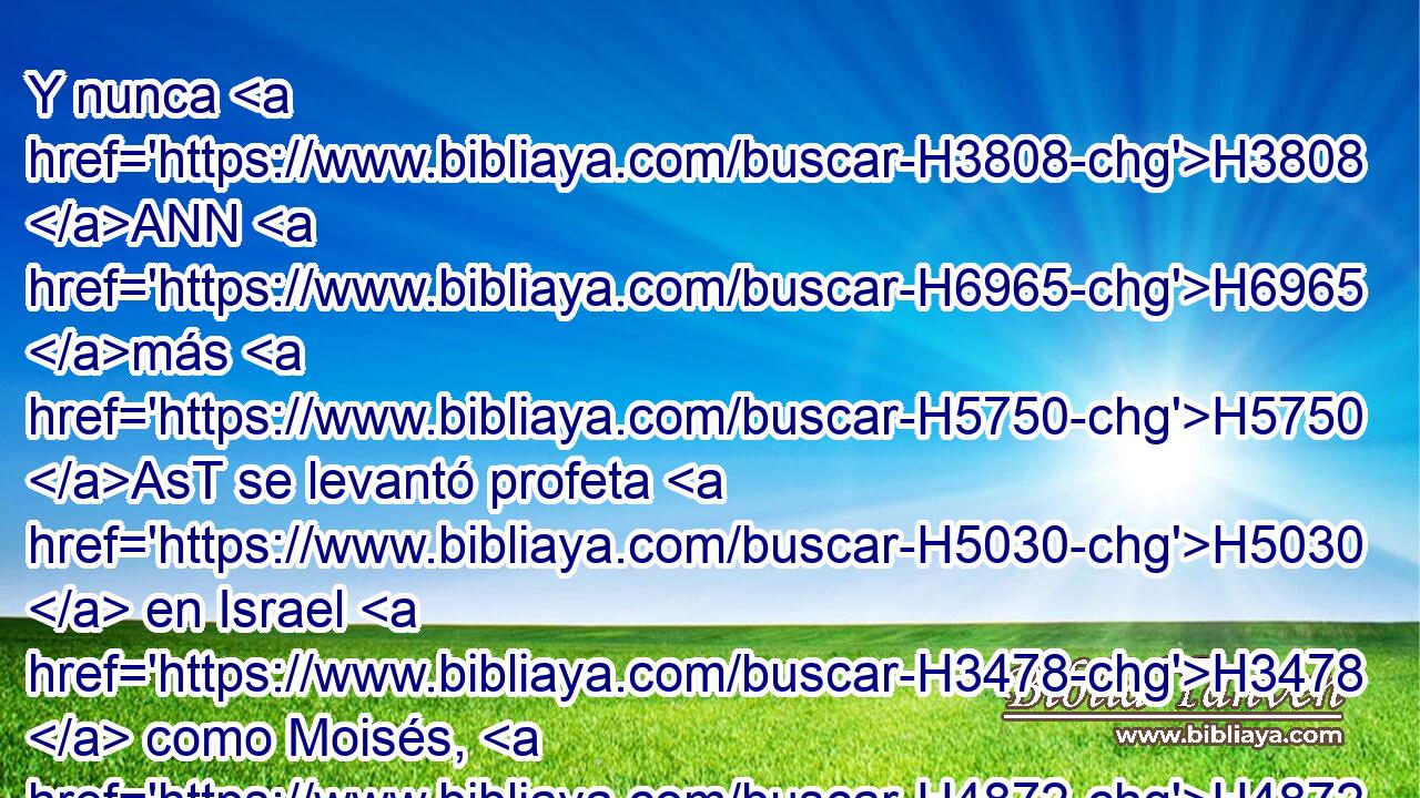Y nunca H3808 ANN H6965 más H5750 AsT se levantó profeta H5030  en Israel H3478  como Moisés, H4872  a quien H834 XN haya conocido H3045 ,  Jehová H3069  H6440 cara a H413 PU H6440 cara; 