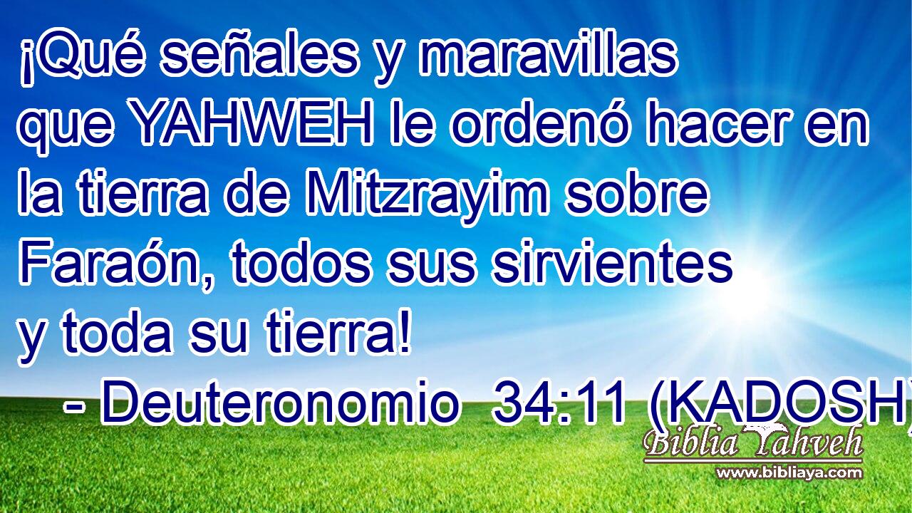  ¡Qué señales y maravillas que YAHWEH le ordenó hacer en la tierra de Mitzrayim sobre Faraón, todos sus sirvientes y toda su tierra! 