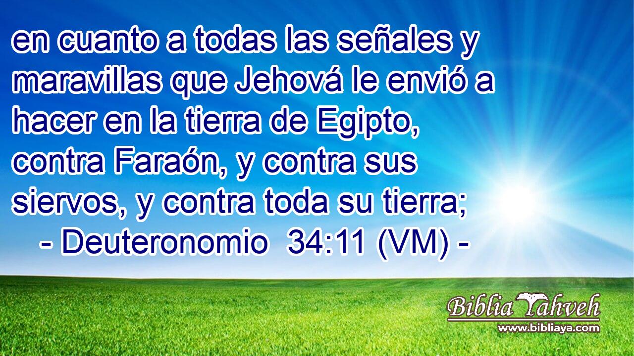  en cuanto a todas las señales y maravillas que Jehová le envió a hacer en la tierra de Egipto, contra Faraón, y contra sus siervos, y contra toda su tierra; 
