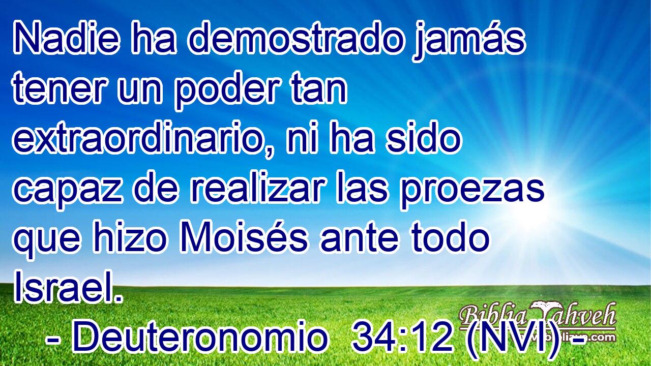  Nadie ha demostrado jamás tener un poder tan extraordinario, ni ha sido capaz de realizar las proezas que hizo Moisés ante todo Israel. 