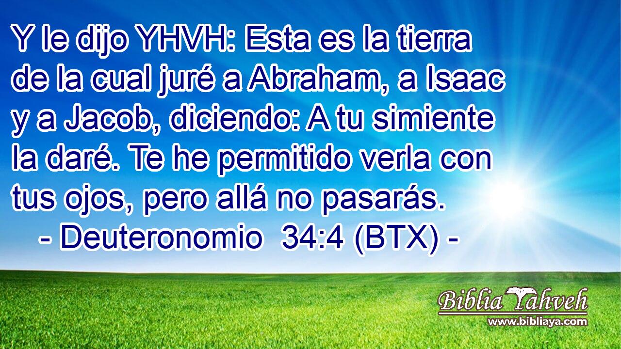 Y le dijo YHVH: Esta es la tierra de la cual juré a Abraham, a Isaac y a Jacob, diciendo: A tu simiente la daré. Te he permitido verla con tus ojos, pero allá no pasarás.