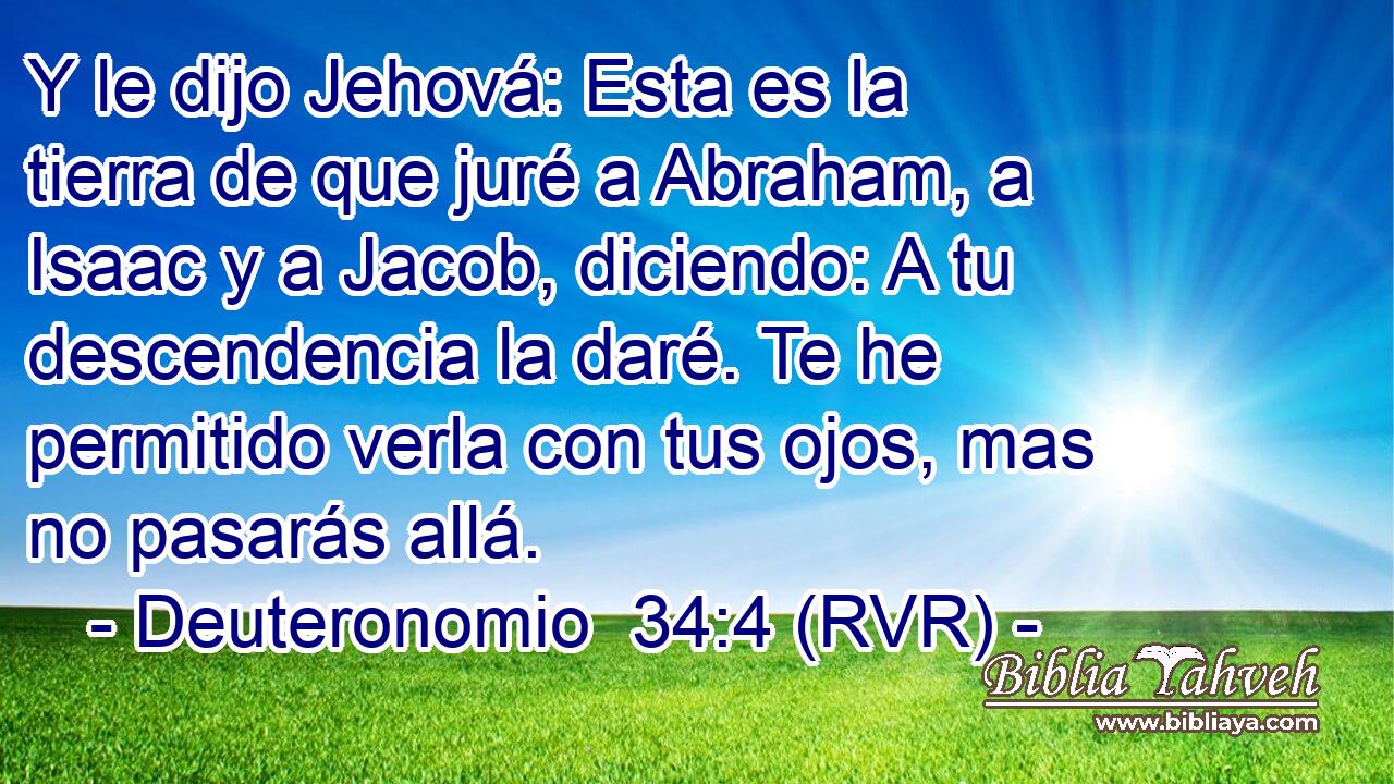 Y le dijo Jehová: Esta es la tierra de que juré a Abraham, a Isaac y a Jacob, diciendo: A tu descendencia la daré. Te he permitido verla con tus ojos, mas no pasarás allá.