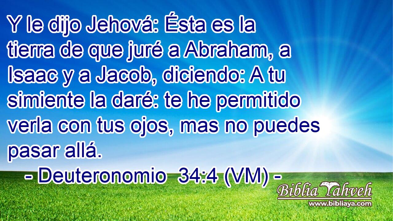  Y le dijo Jehová: Ésta es la tierra de que juré a Abraham, a Isaac y a Jacob, diciendo: A tu simiente la daré: te he permitido verla con tus ojos, mas no puedes pasar allá. 