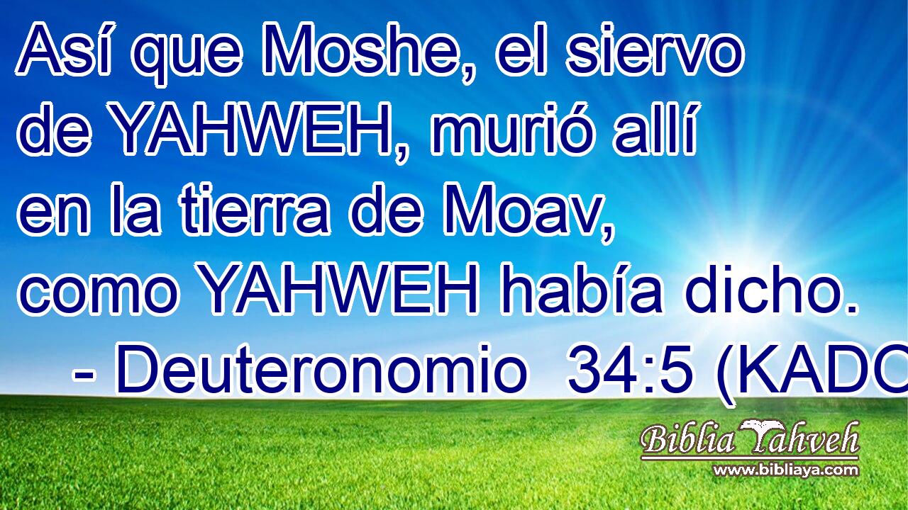  Así que Moshe, el siervo de YAHWEH, murió allí en la tierra de Moav, como YAHWEH había dicho. 