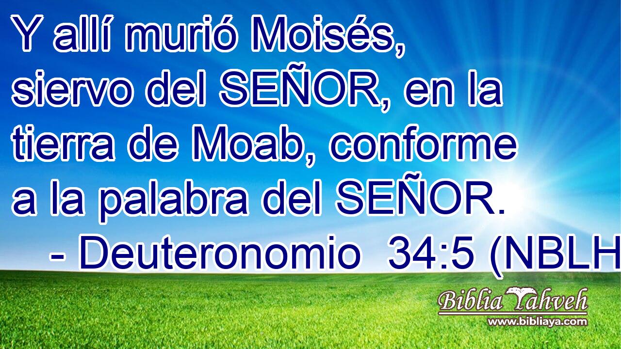  Y allí murió Moisés, siervo del SEÑOR, en la tierra de Moab, conforme a la palabra del SEÑOR. 