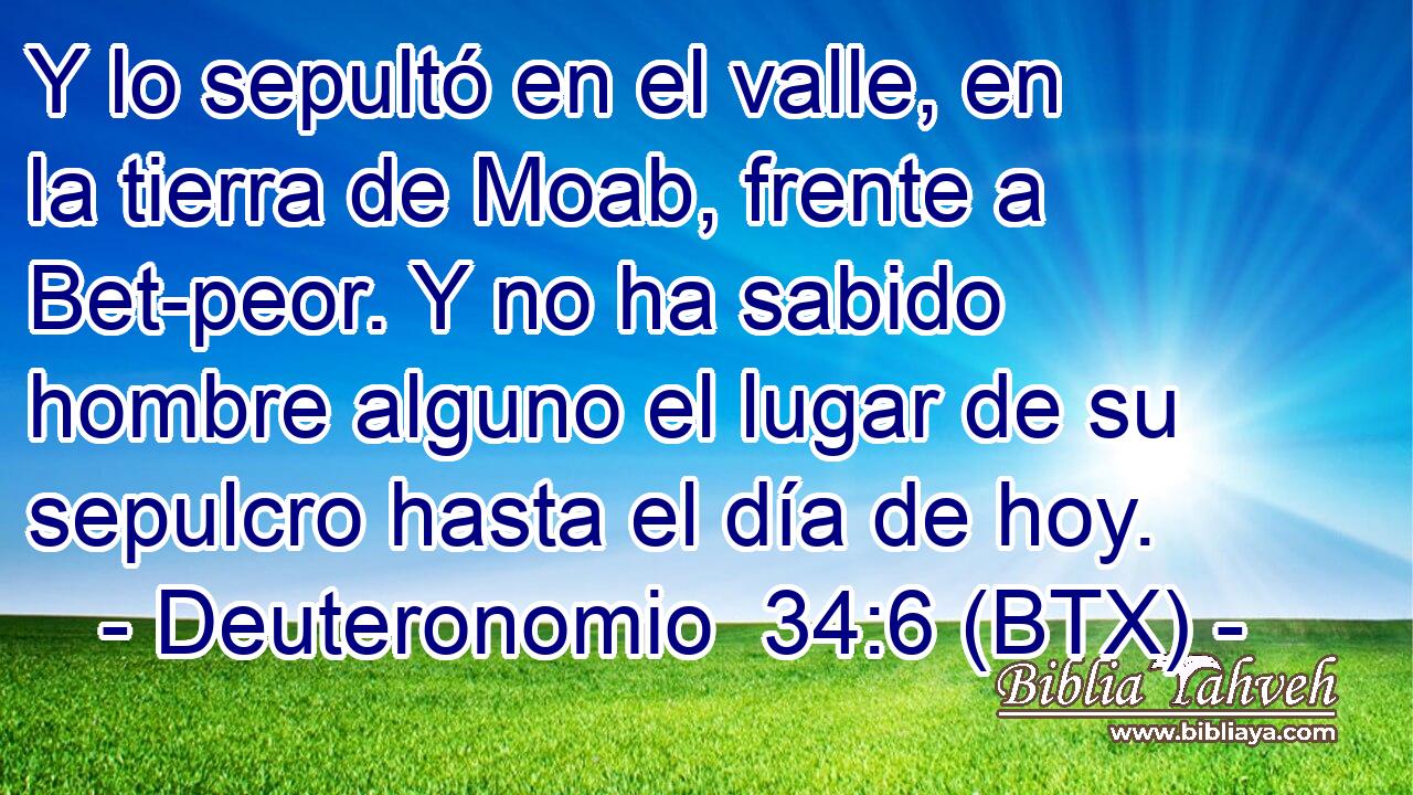 Y lo sepultó en el valle, en la tierra de Moab, frente a Bet-peor. Y no ha sabido hombre alguno el lugar de su sepulcro hasta el día de hoy.